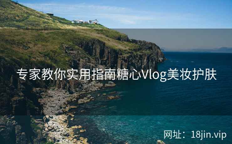 专家教你实用指南糖心Vlog美妆护肤