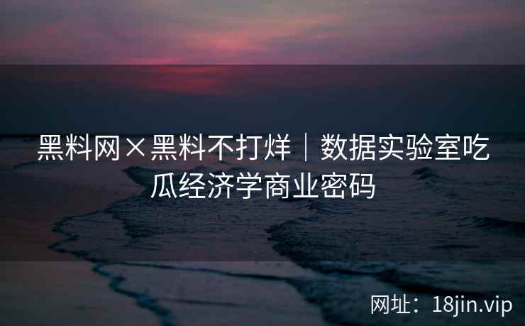 黑料网×黑料不打烊｜数据实验室吃瓜经济学商业密码