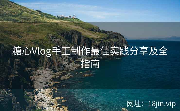 糖心Vlog手工制作最佳实践分享及全指南