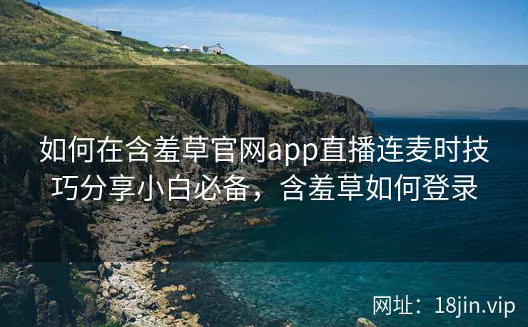 如何在含羞草官网app直播连麦时技巧分享小白必备，含羞草如何登录