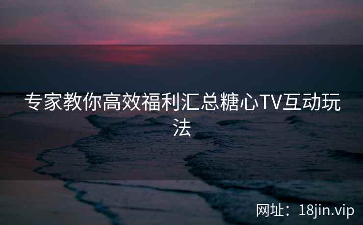 专家教你高效福利汇总糖心TV互动玩法