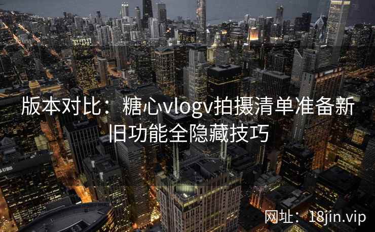 版本对比：糖心vlogv拍摄清单准备新旧功能全隐藏技巧