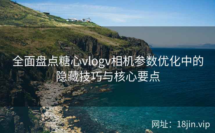 全面盘点糖心vlogv相机参数优化中的隐藏技巧与核心要点