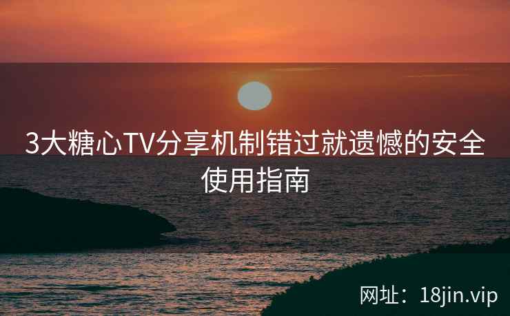 3大糖心TV分享机制错过就遗憾的安全使用指南