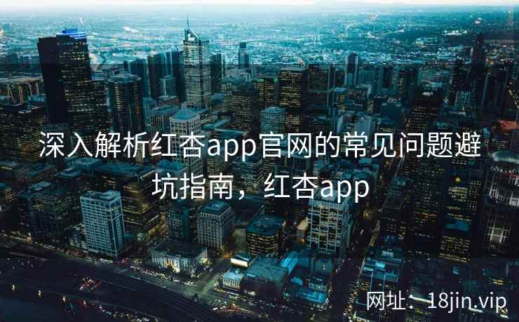 深入解析红杏app官网的常见问题避坑指南，红杏app