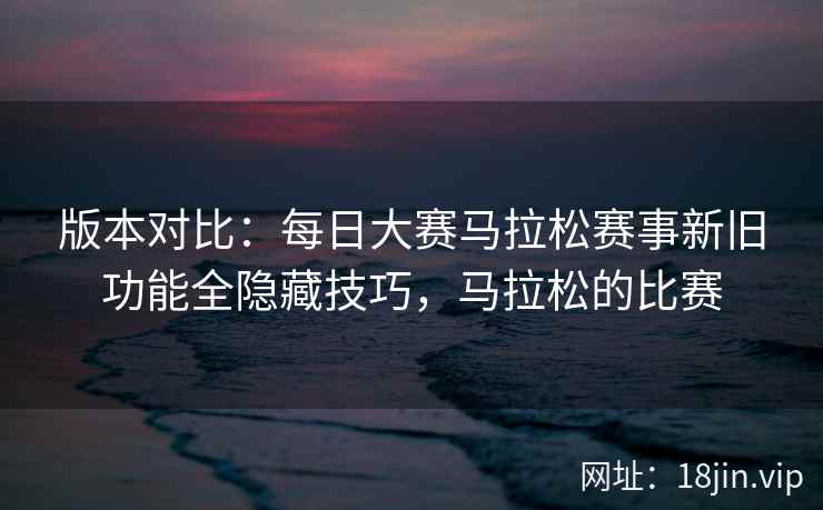 版本对比：每日大赛马拉松赛事新旧功能全隐藏技巧，马拉松的比赛