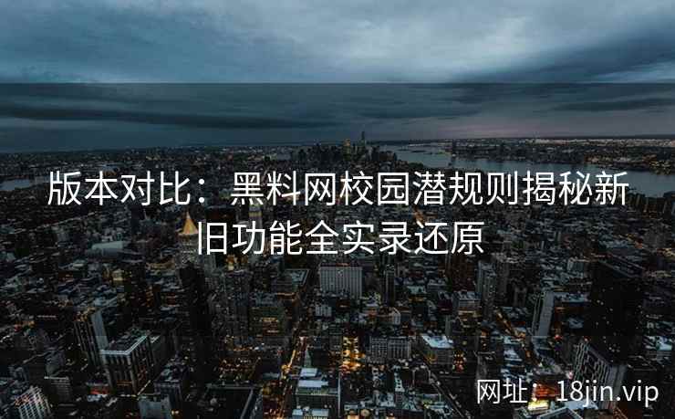 版本对比：黑料网校园潜规则揭秘新旧功能全实录还原