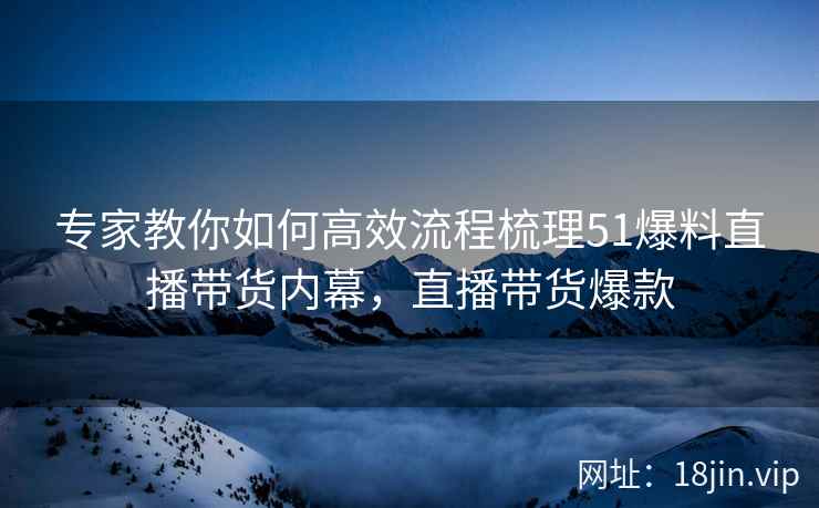 专家教你如何高效流程梳理51爆料直播带货内幕，直播带货爆款