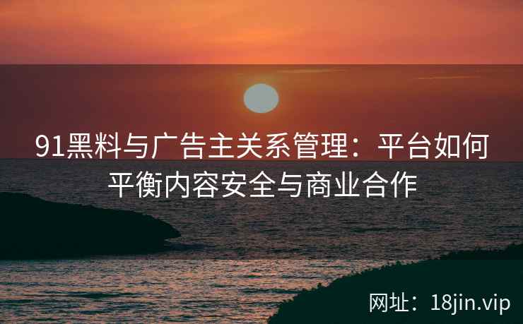 91黑料与广告主关系管理：平台如何平衡内容安全与商业合作
