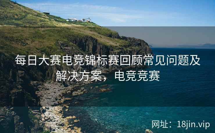 每日大赛电竞锦标赛回顾常见问题及解决方案，电竞竞赛
