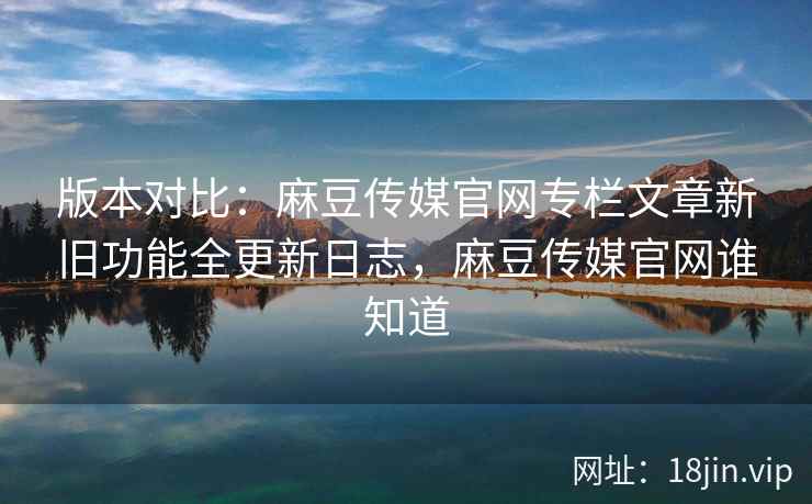 版本对比：麻豆传媒官网专栏文章新旧功能全更新日志，麻豆传媒官网谁知道
