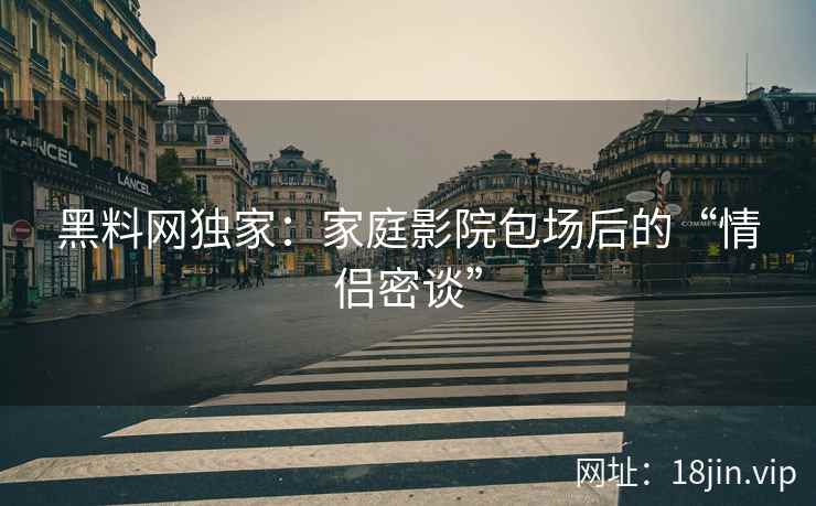 黑料网独家：家庭影院包场后的“情侣密谈”