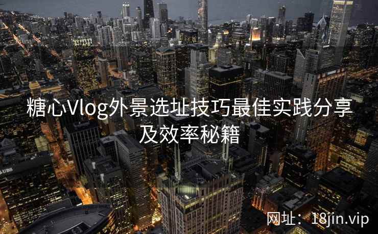 糖心Vlog外景选址技巧最佳实践分享及效率秘籍