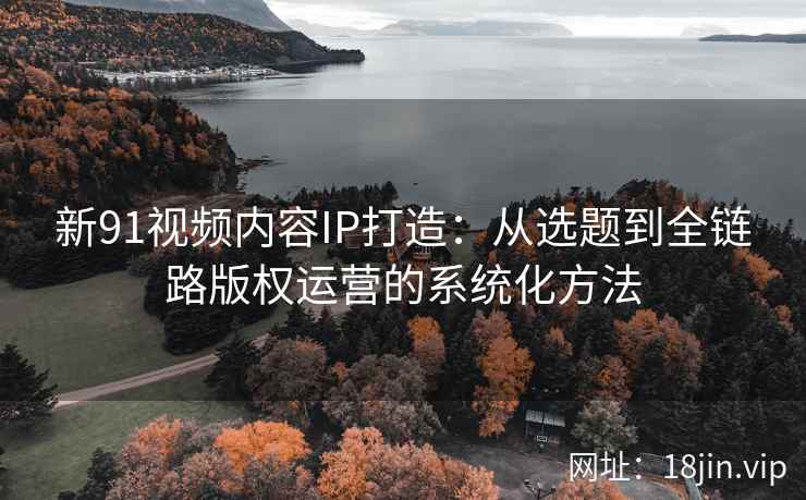 新91视频内容IP打造：从选题到全链路版权运营的系统化方法