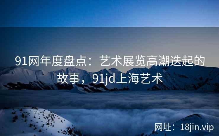 91网年度盘点：艺术展览高潮迭起的故事，91jd上海艺术