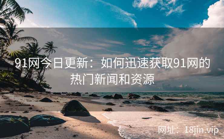91网今日更新：如何迅速获取91网的热门新闻和资源