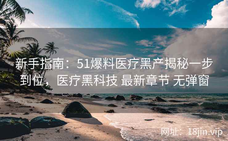 新手指南：51爆料医疗黑产揭秘一步到位，医疗黑科技 最新章节 无弹窗
