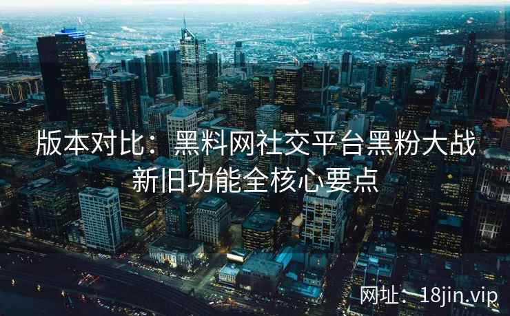 版本对比：黑料网社交平台黑粉大战新旧功能全核心要点