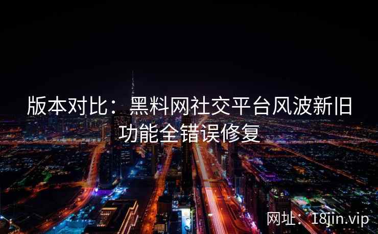 版本对比：黑料网社交平台风波新旧功能全错误修复
