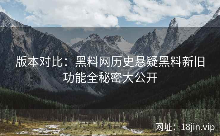 版本对比：黑料网历史悬疑黑料新旧功能全秘密大公开