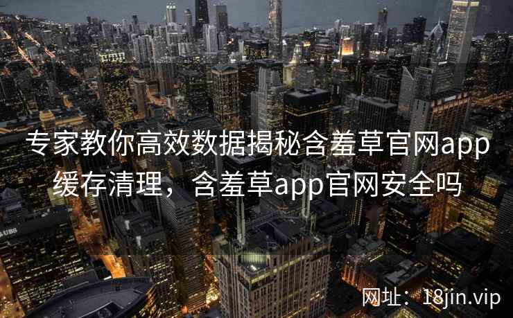 专家教你高效数据揭秘含羞草官网app缓存清理，含羞草app官网安全吗