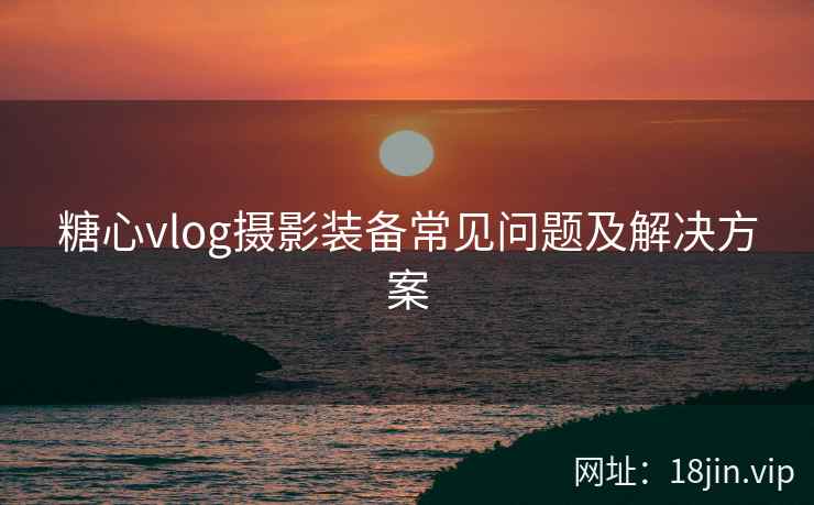 糖心vlog摄影装备常见问题及解决方案
