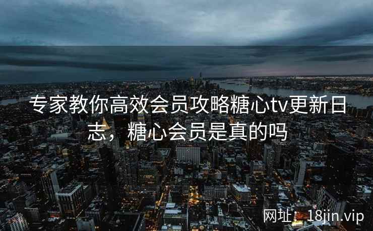 专家教你高效会员攻略糖心tv更新日志，糖心会员是真的吗