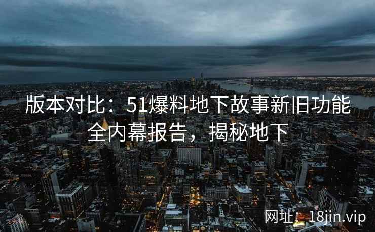 版本对比：51爆料地下故事新旧功能全内幕报告，揭秘地下