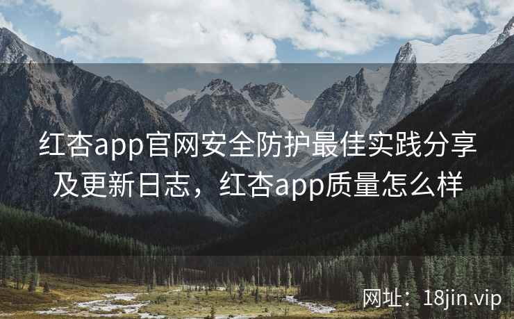 红杏app官网安全防护最佳实践分享及更新日志，红杏app质量怎么样
