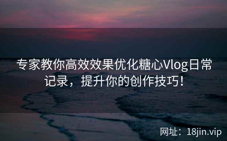 专家教你高效效果优化糖心Vlog日常记录，提升你的创作技巧！